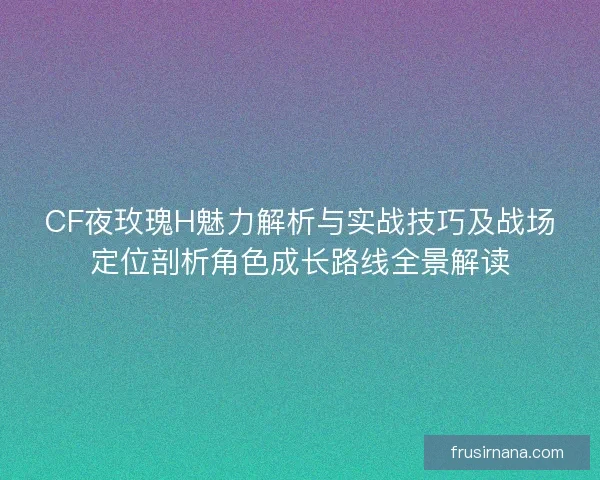 CF夜玫瑰H魅力解析与实战技巧及战场定位剖析角色成长路线全景解读