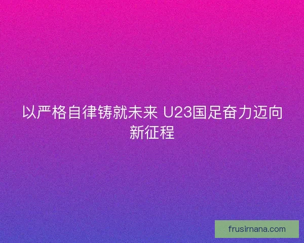 以严格自律铸就未来 U23国足奋力迈向新征程