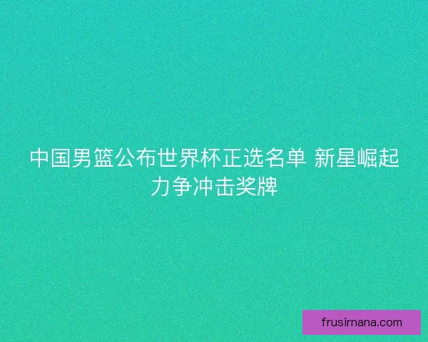 中国男篮公布世界杯正选名单 新星崛起力争冲击奖牌