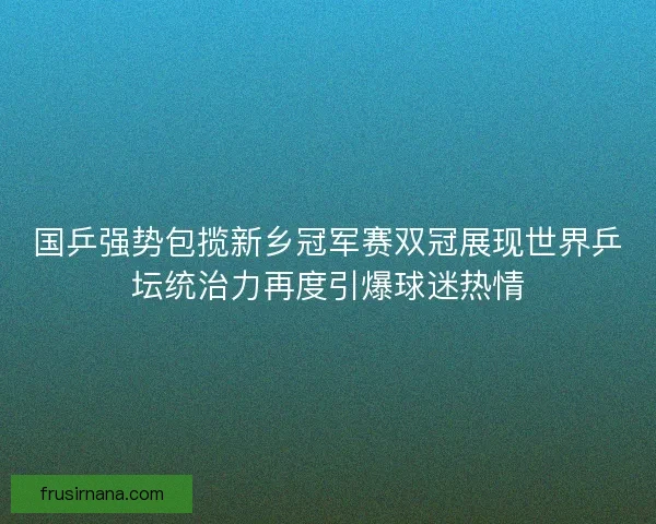 国乒强势包揽新乡冠军赛双冠展现世界乒坛统治力再度引爆球迷热情