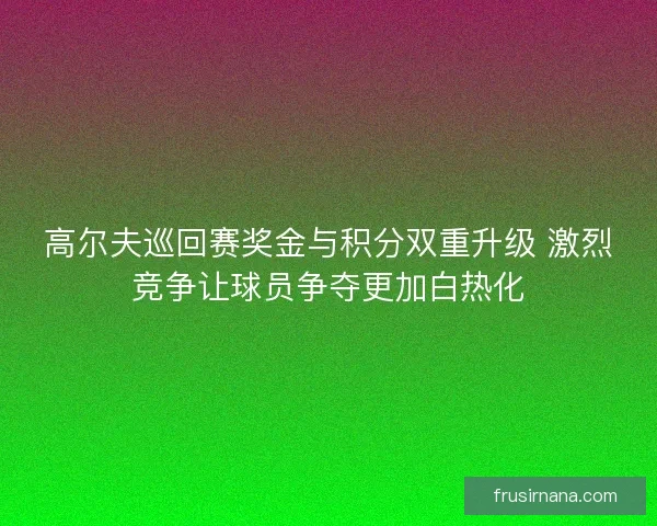 高尔夫巡回赛奖金与积分双重升级 激烈竞争让球员争夺更加白热化