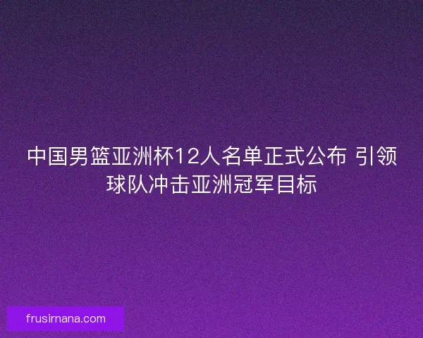 中国男篮亚洲杯12人名单正式公布 引领球队冲击亚洲冠军目标