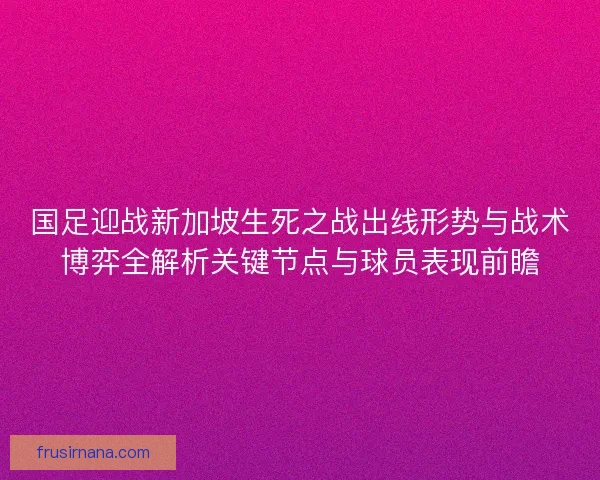 国足迎战新加坡生死之战出线形势与战术博弈全解析关键节点与球员表现前瞻